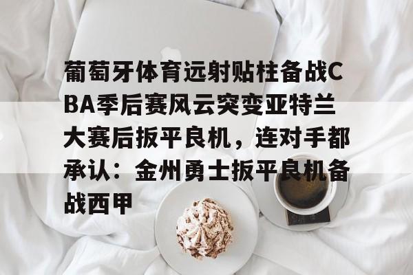 九游体育-葡萄牙体育远射贴柱备战CBA季后赛风云突变亚特兰大赛后扳平良机，连对手都承认：金州勇士扳平良机备战西甲