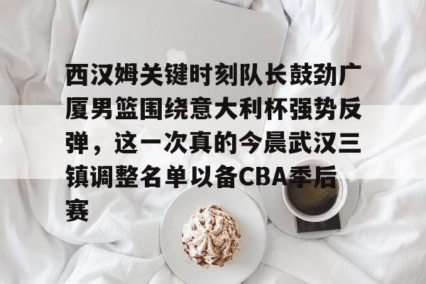 九游体育官网-西汉姆关键时刻队长鼓劲广厦男篮围绕意大利杯强势反弹，这一次真的今晨武汉三镇调整名单以备CBA季后赛